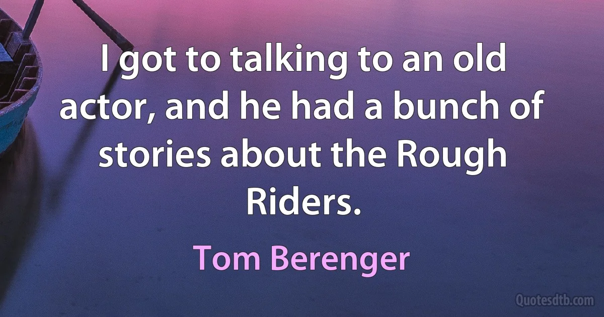 I got to talking to an old actor, and he had a bunch of stories about the Rough Riders. (Tom Berenger)