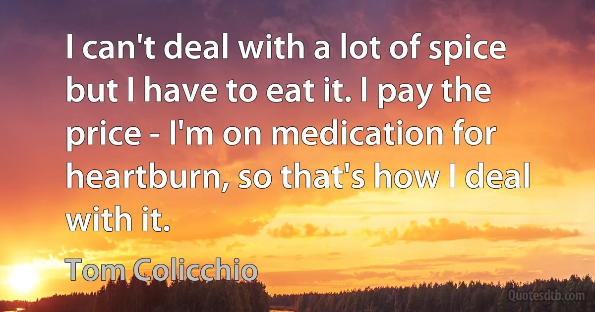 I can't deal with a lot of spice but I have to eat it. I pay the price - I'm on medication for heartburn, so that's how I deal with it. (Tom Colicchio)