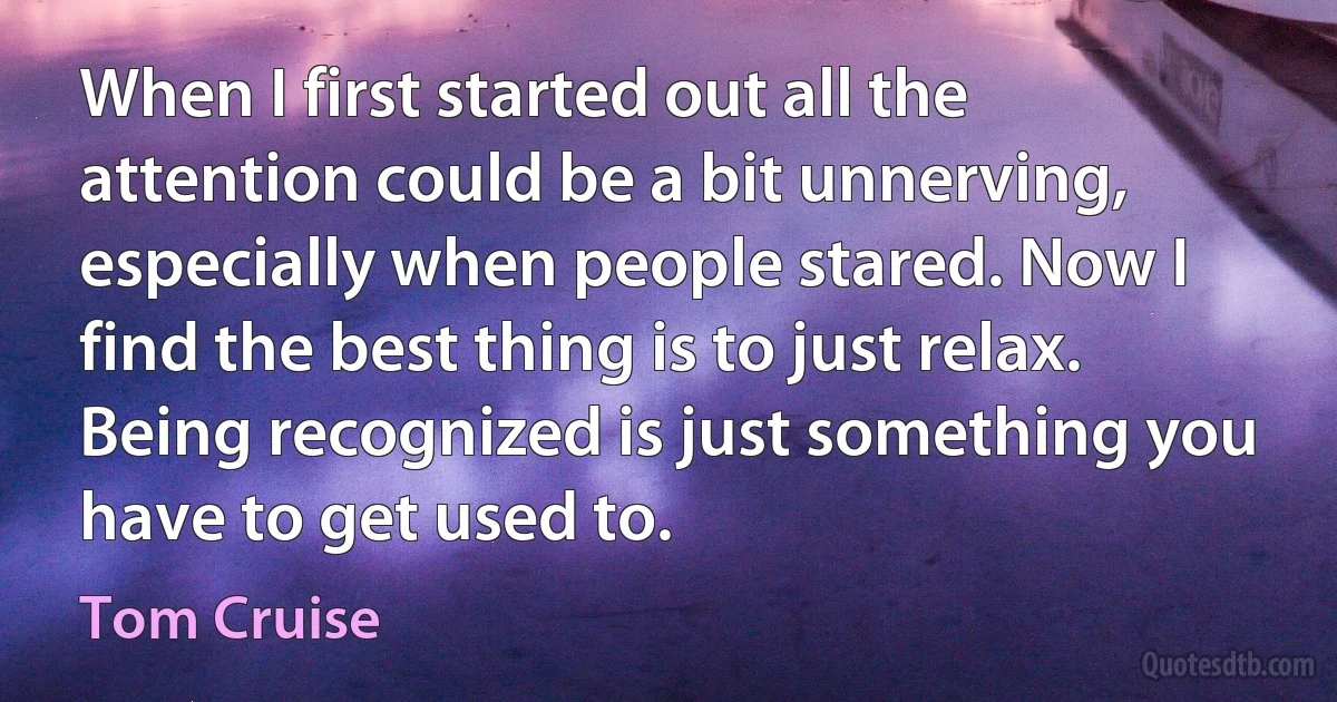 When I first started out all the attention could be a bit unnerving, especially when people stared. Now I find the best thing is to just relax. Being recognized is just something you have to get used to. (Tom Cruise)