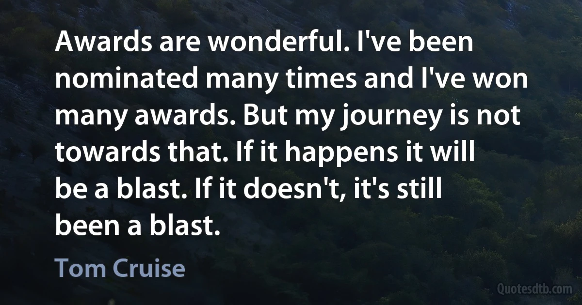 Awards are wonderful. I've been nominated many times and I've won many awards. But my journey is not towards that. If it happens it will be a blast. If it doesn't, it's still been a blast. (Tom Cruise)