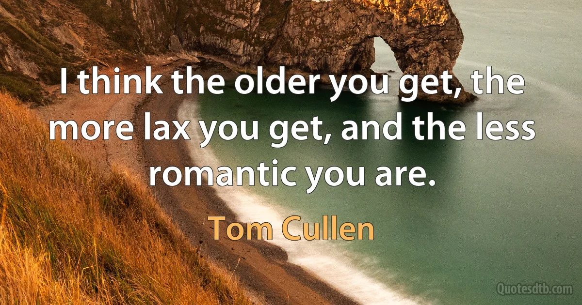 I think the older you get, the more lax you get, and the less romantic you are. (Tom Cullen)