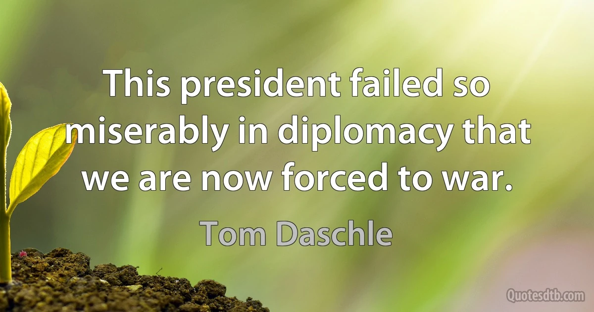 This president failed so miserably in diplomacy that we are now forced to war. (Tom Daschle)