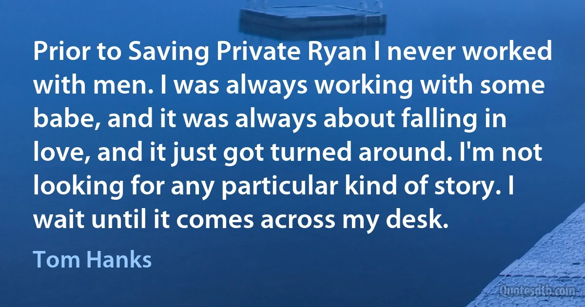 Prior to Saving Private Ryan I never worked with men. I was always working with some babe, and it was always about falling in love, and it just got turned around. I'm not looking for any particular kind of story. I wait until it comes across my desk. (Tom Hanks)