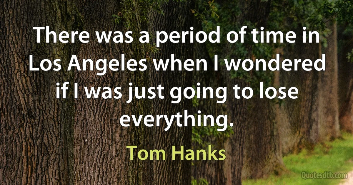 There was a period of time in Los Angeles when I wondered if I was just going to lose everything. (Tom Hanks)