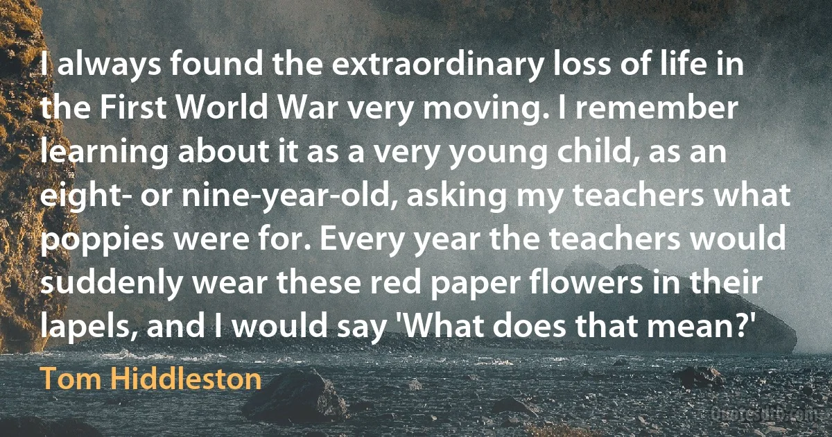 I always found the extraordinary loss of life in the First World War very moving. I remember learning about it as a very young child, as an eight- or nine-year-old, asking my teachers what poppies were for. Every year the teachers would suddenly wear these red paper flowers in their lapels, and I would say 'What does that mean?' (Tom Hiddleston)