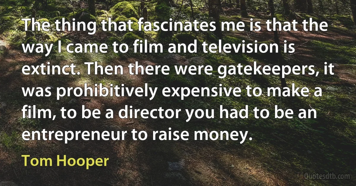 The thing that fascinates me is that the way I came to film and television is extinct. Then there were gatekeepers, it was prohibitively expensive to make a film, to be a director you had to be an entrepreneur to raise money. (Tom Hooper)