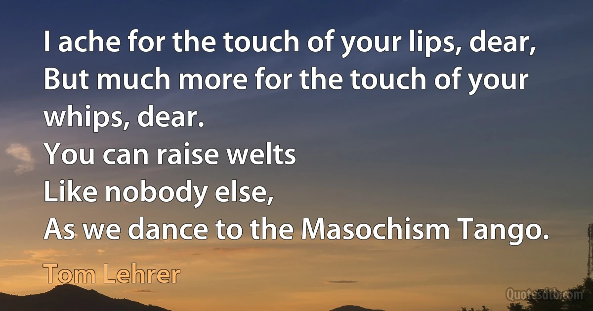 I ache for the touch of your lips, dear,
But much more for the touch of your whips, dear.
You can raise welts
Like nobody else,
As we dance to the Masochism Tango. (Tom Lehrer)