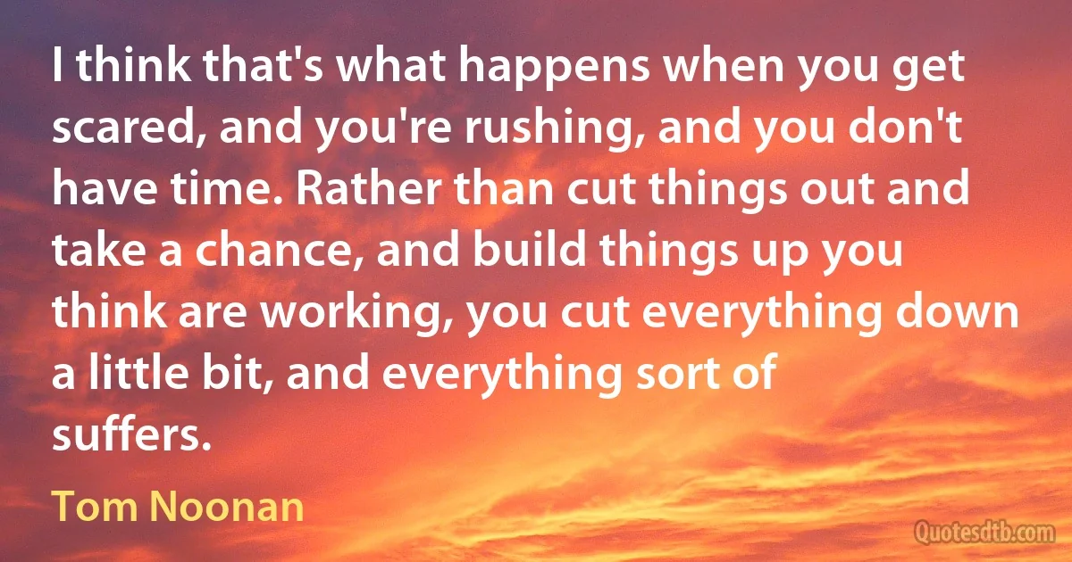 I think that's what happens when you get scared, and you're rushing, and you don't have time. Rather than cut things out and take a chance, and build things up you think are working, you cut everything down a little bit, and everything sort of suffers. (Tom Noonan)