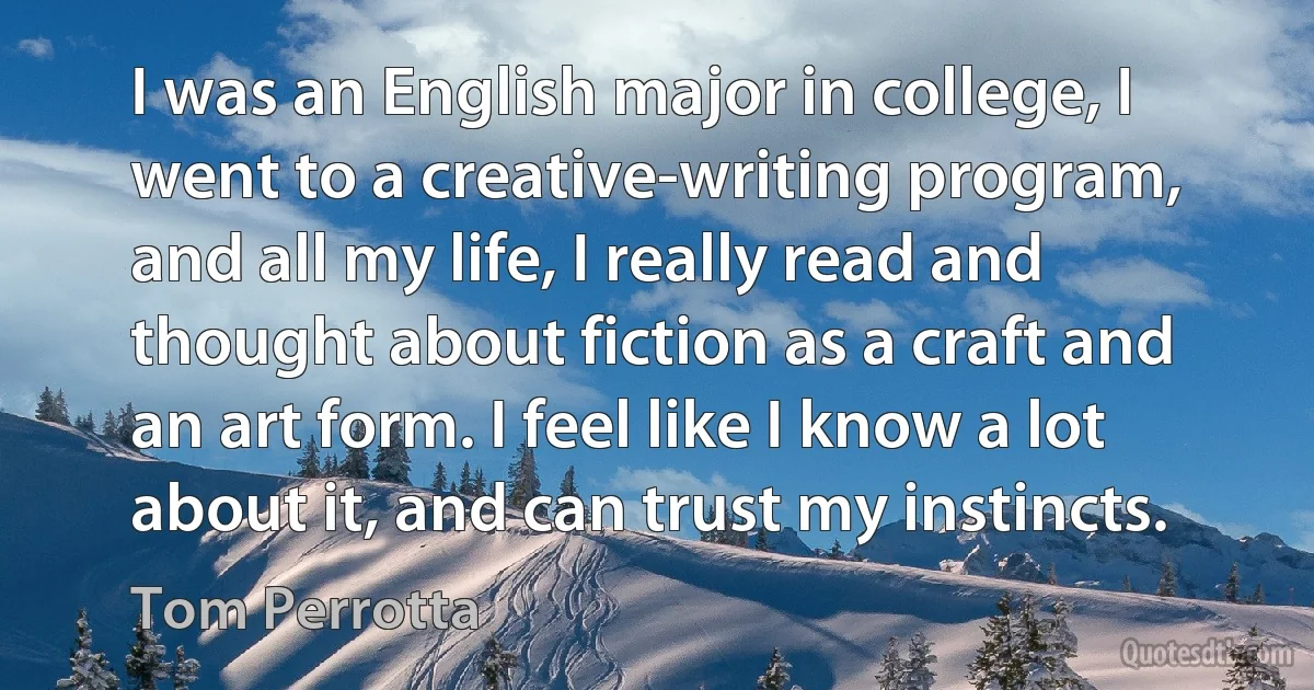 I was an English major in college, I went to a creative-writing program, and all my life, I really read and thought about fiction as a craft and an art form. I feel like I know a lot about it, and can trust my instincts. (Tom Perrotta)