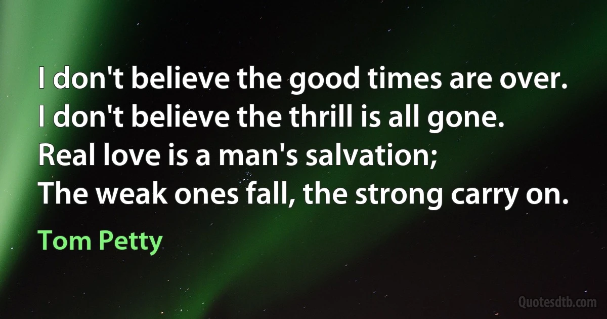 I don't believe the good times are over.
I don't believe the thrill is all gone.
Real love is a man's salvation;
The weak ones fall, the strong carry on. (Tom Petty)