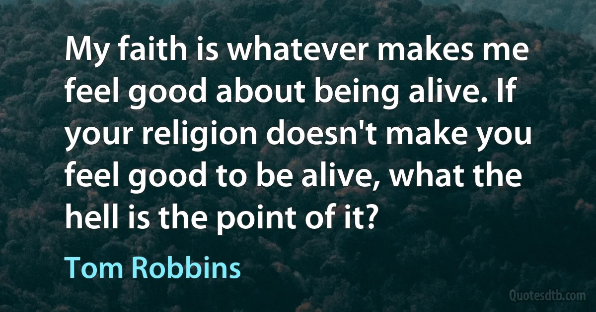 My faith is whatever makes me feel good about being alive. If your religion doesn't make you feel good to be alive, what the hell is the point of it? (Tom Robbins)