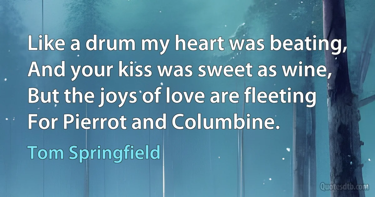 Like a drum my heart was beating,
And your kiss was sweet as wine,
But the joys of love are fleeting
For Pierrot and Columbine. (Tom Springfield)