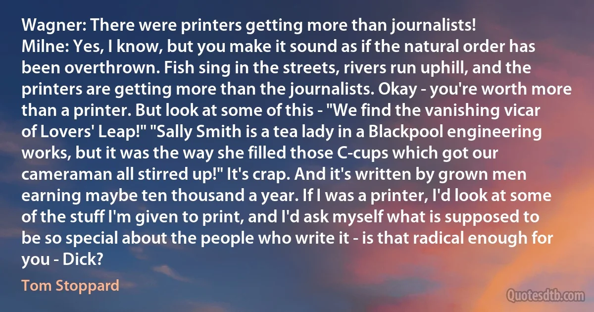 Wagner: There were printers getting more than journalists!
Milne: Yes, I know, but you make it sound as if the natural order has been overthrown. Fish sing in the streets, rivers run uphill, and the printers are getting more than the journalists. Okay - you're worth more than a printer. But look at some of this - "We find the vanishing vicar of Lovers' Leap!" "Sally Smith is a tea lady in a Blackpool engineering works, but it was the way she filled those C-cups which got our cameraman all stirred up!" It's crap. And it's written by grown men earning maybe ten thousand a year. If I was a printer, I'd look at some of the stuff I'm given to print, and I'd ask myself what is supposed to be so special about the people who write it - is that radical enough for you - Dick? (Tom Stoppard)