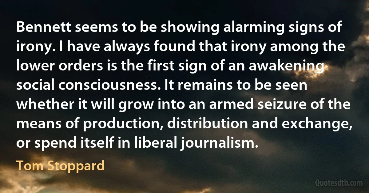 Bennett seems to be showing alarming signs of irony. I have always found that irony among the lower orders is the first sign of an awakening social consciousness. It remains to be seen whether it will grow into an armed seizure of the means of production, distribution and exchange, or spend itself in liberal journalism. (Tom Stoppard)