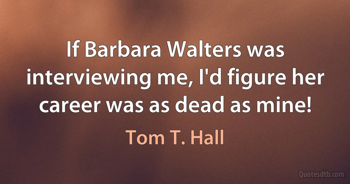 If Barbara Walters was interviewing me, I'd figure her career was as dead as mine! (Tom T. Hall)