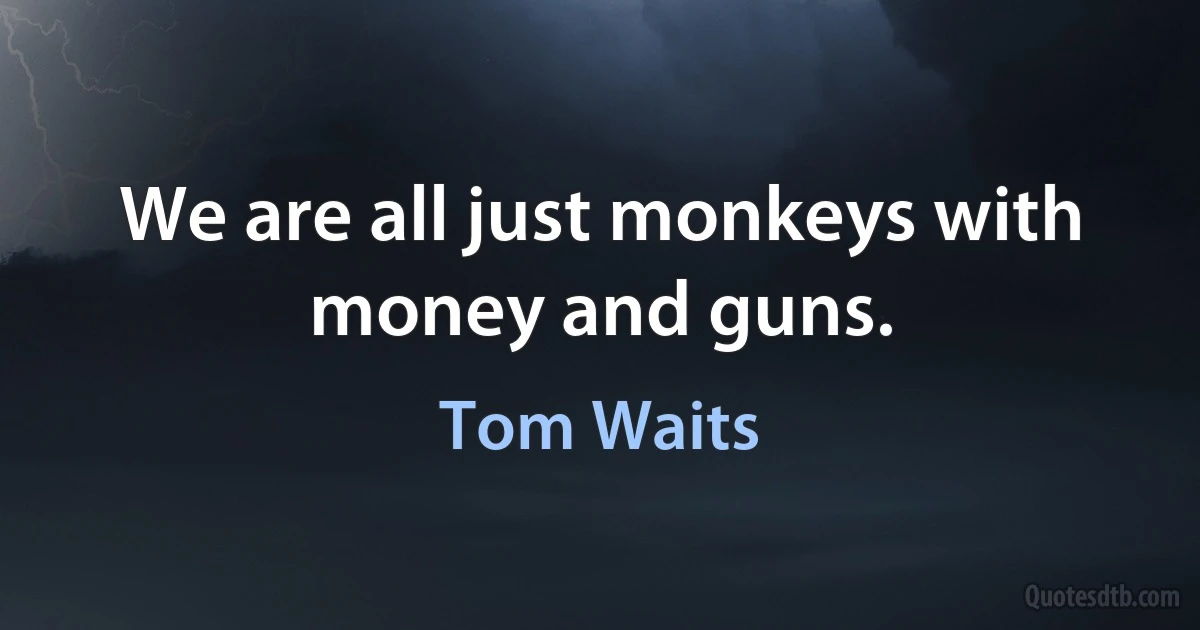 We are all just monkeys with money and guns. (Tom Waits)