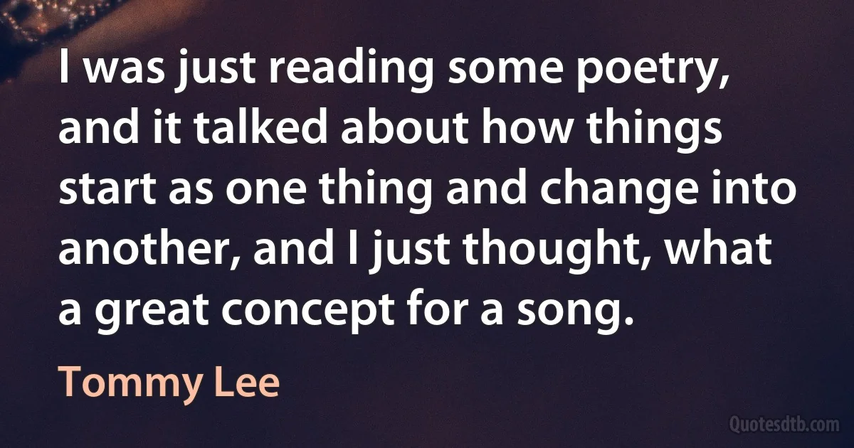 I was just reading some poetry, and it talked about how things start as one thing and change into another, and I just thought, what a great concept for a song. (Tommy Lee)