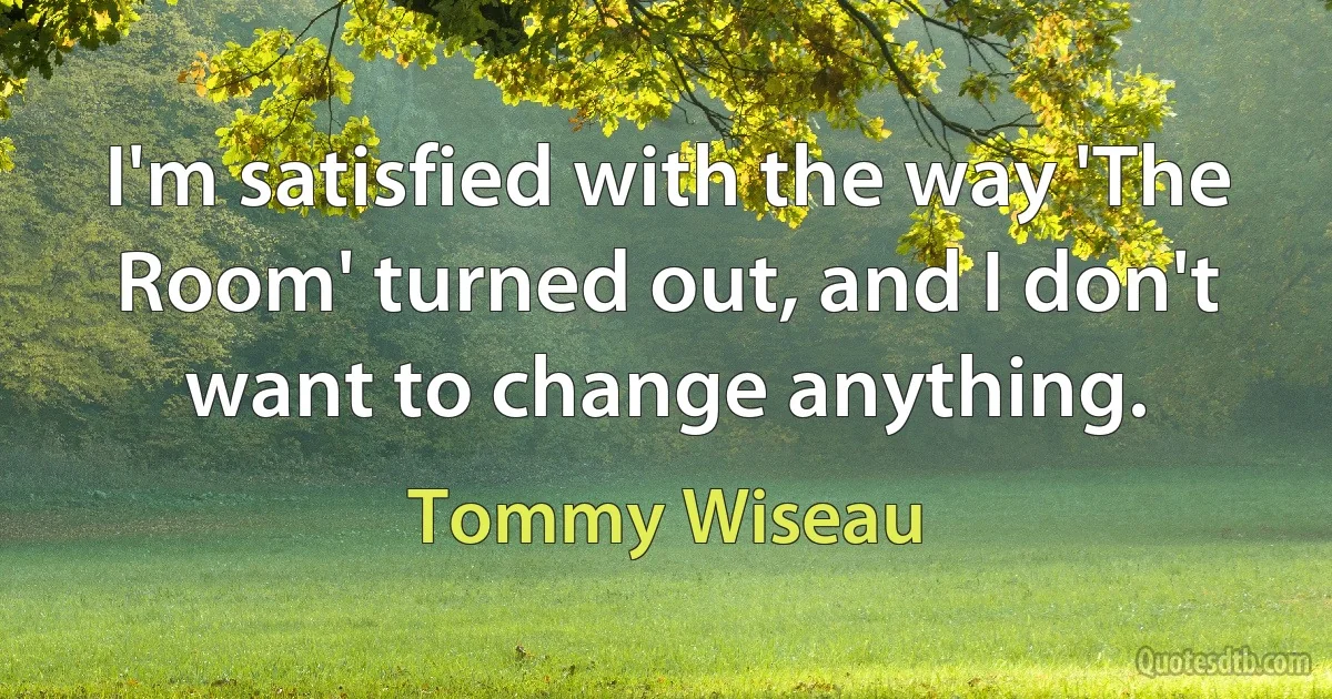 I'm satisfied with the way 'The Room' turned out, and I don't want to change anything. (Tommy Wiseau)