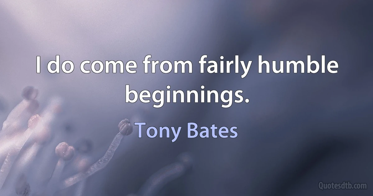 I do come from fairly humble beginnings. (Tony Bates)