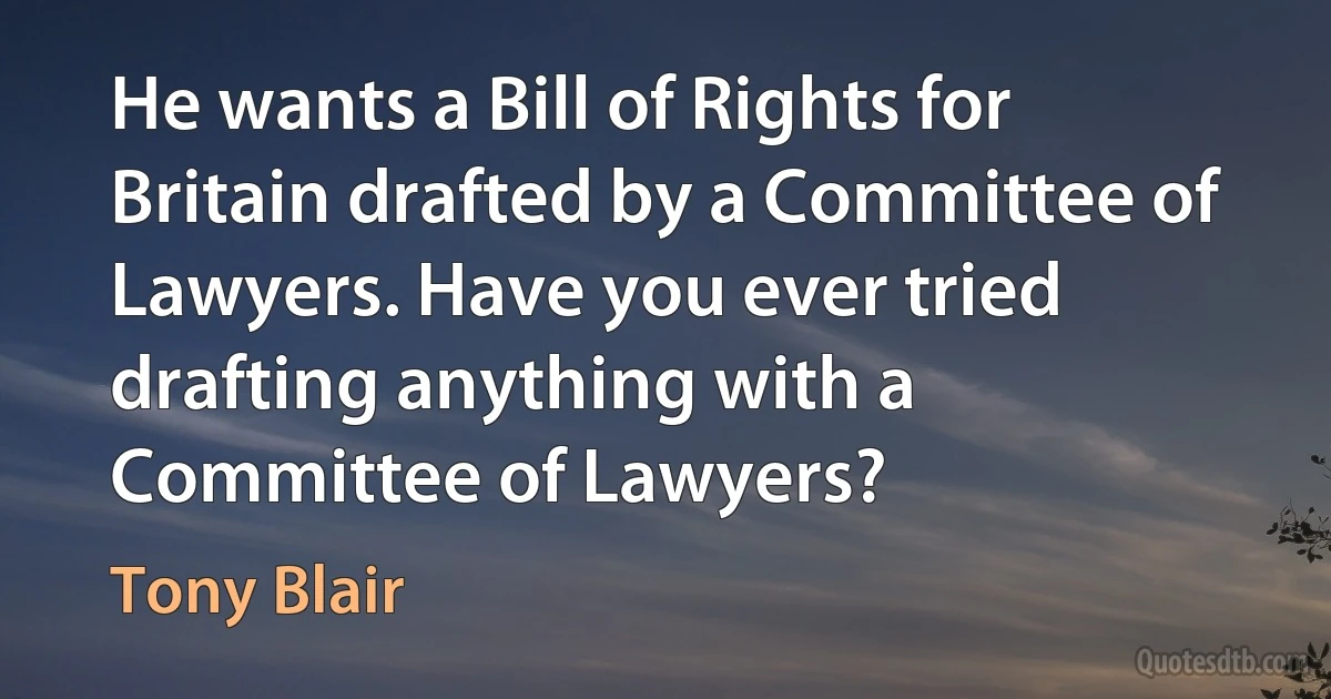 He wants a Bill of Rights for Britain drafted by a Committee of Lawyers. Have you ever tried drafting anything with a Committee of Lawyers? (Tony Blair)