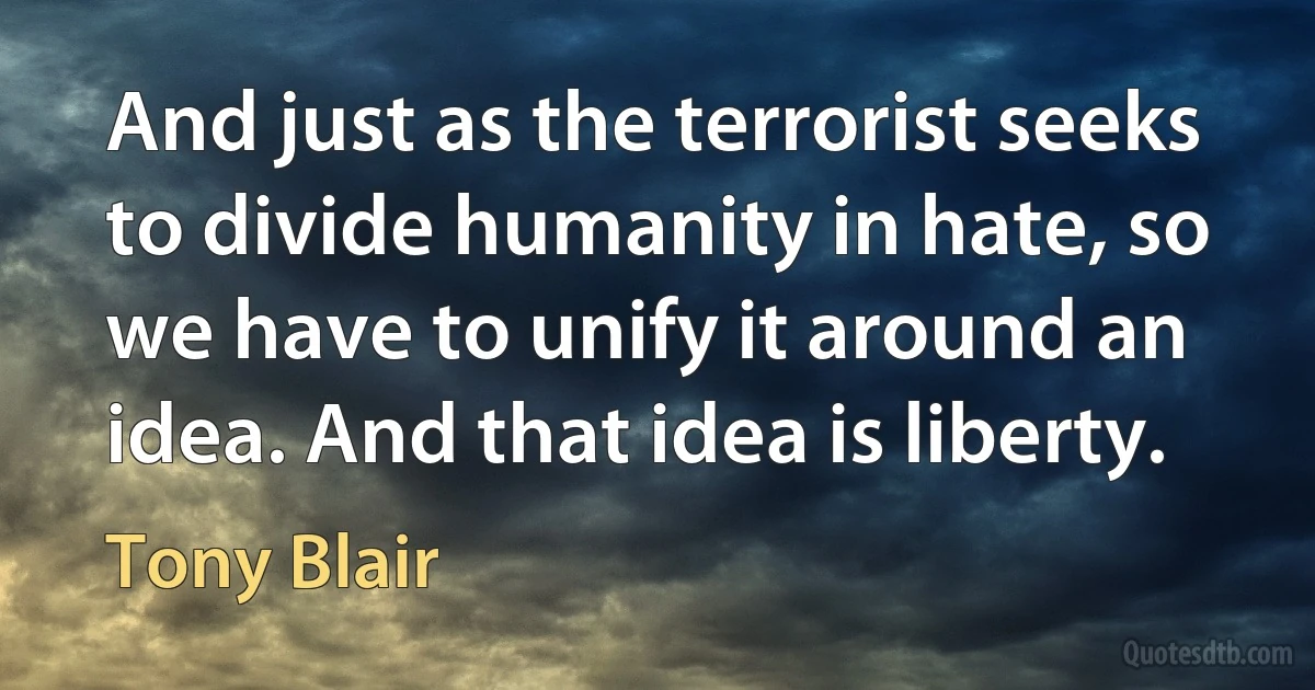 And just as the terrorist seeks to divide humanity in hate, so we have to unify it around an idea. And that idea is liberty. (Tony Blair)