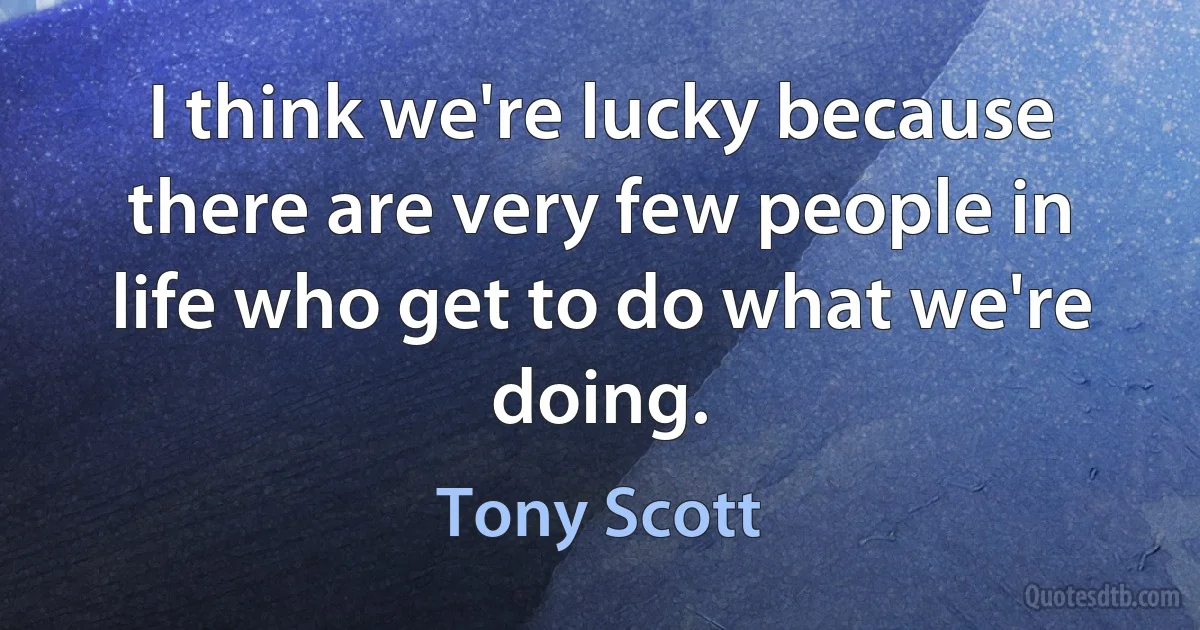 I think we're lucky because there are very few people in life who get to do what we're doing. (Tony Scott)