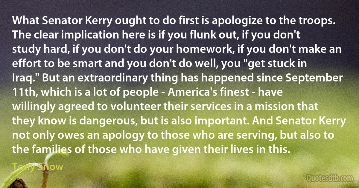 What Senator Kerry ought to do first is apologize to the troops. The clear implication here is if you flunk out, if you don't study hard, if you don't do your homework, if you don't make an effort to be smart and you don't do well, you "get stuck in Iraq." But an extraordinary thing has happened since September 11th, which is a lot of people - America's finest - have willingly agreed to volunteer their services in a mission that they know is dangerous, but is also important. And Senator Kerry not only owes an apology to those who are serving, but also to the families of those who have given their lives in this. (Tony Snow)