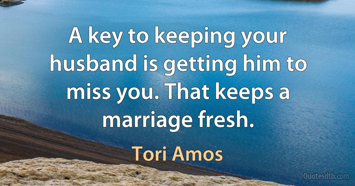 A key to keeping your husband is getting him to miss you. That keeps a marriage fresh. (Tori Amos)