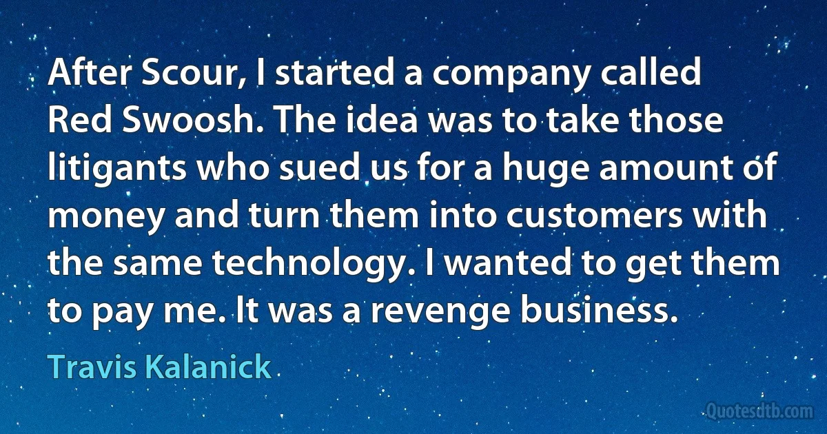 After Scour, I started a company called Red Swoosh. The idea was to take those litigants who sued us for a huge amount of money and turn them into customers with the same technology. I wanted to get them to pay me. It was a revenge business. (Travis Kalanick)