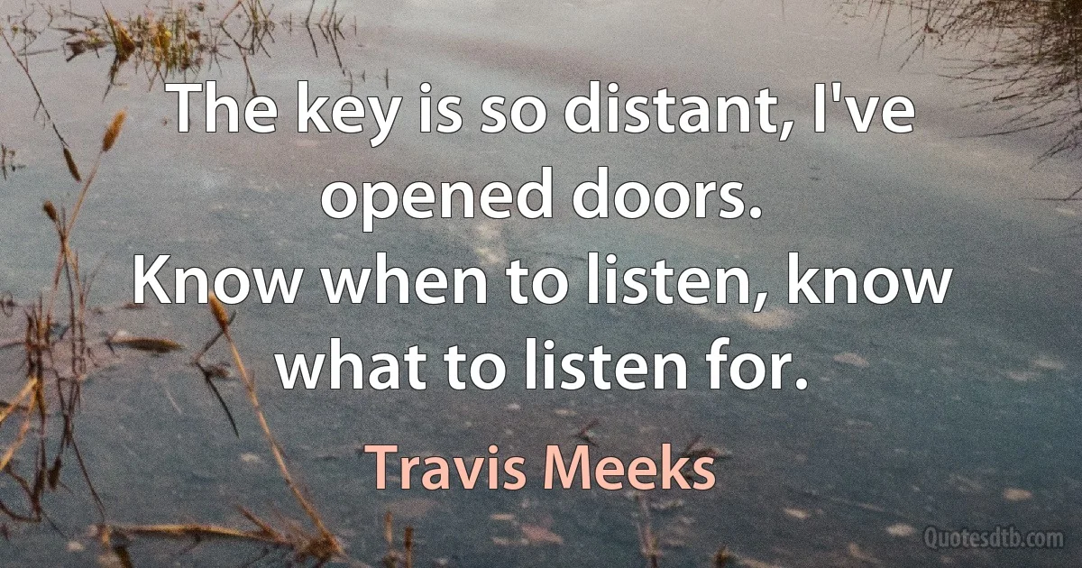 The key is so distant, I've opened doors.
Know when to listen, know what to listen for. (Travis Meeks)