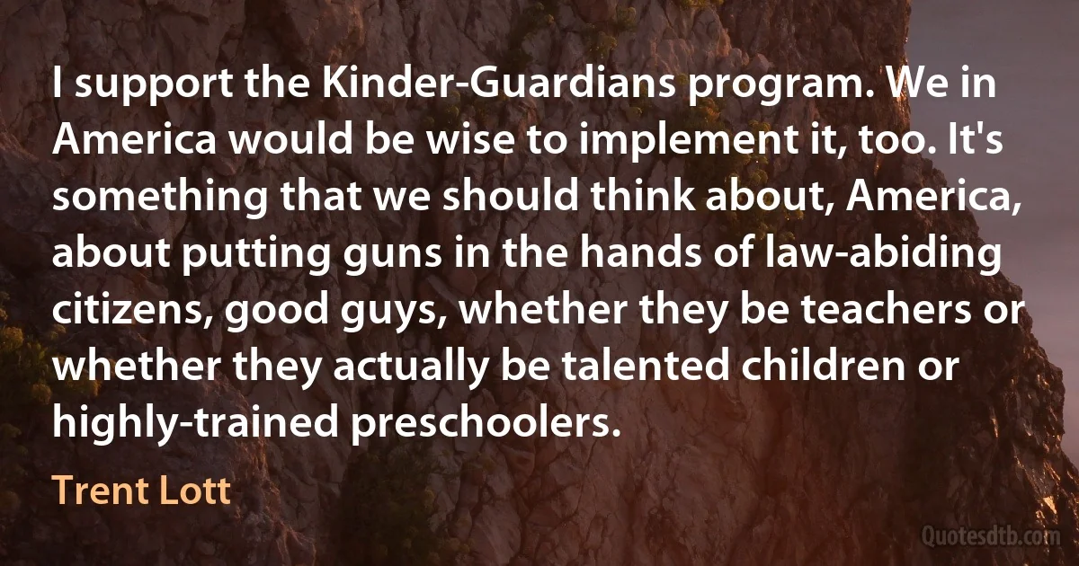 I support the Kinder-Guardians program. We in America would be wise to implement it, too. It's something that we should think about, America, about putting guns in the hands of law-abiding citizens, good guys, whether they be teachers or whether they actually be talented children or highly-trained preschoolers. (Trent Lott)