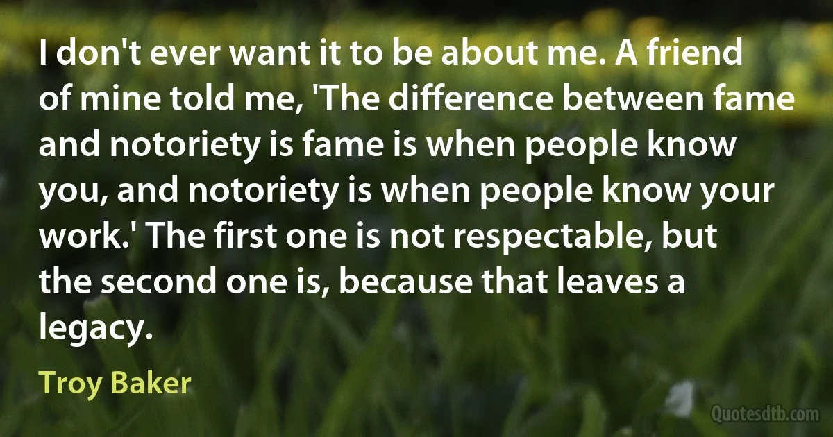 I don't ever want it to be about me. A friend of mine told me, 'The difference between fame and notoriety is fame is when people know you, and notoriety is when people know your work.' The first one is not respectable, but the second one is, because that leaves a legacy. (Troy Baker)