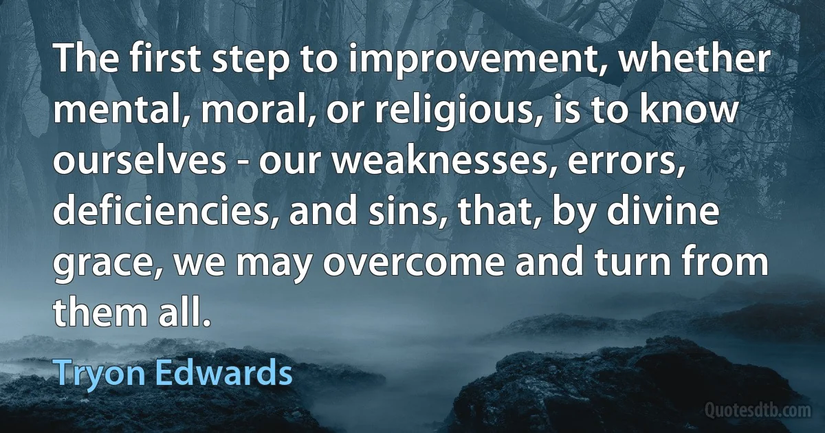 The first step to improvement, whether mental, moral, or religious, is to know ourselves - our weaknesses, errors, deficiencies, and sins, that, by divine grace, we may overcome and turn from them all. (Tryon Edwards)