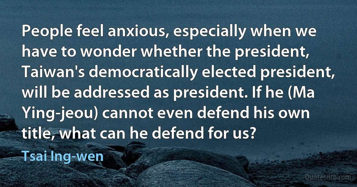 People feel anxious, especially when we have to wonder whether the president, Taiwan's democratically elected president, will be addressed as president. If he (Ma Ying-jeou) cannot even defend his own title, what can he defend for us? (Tsai Ing-wen)