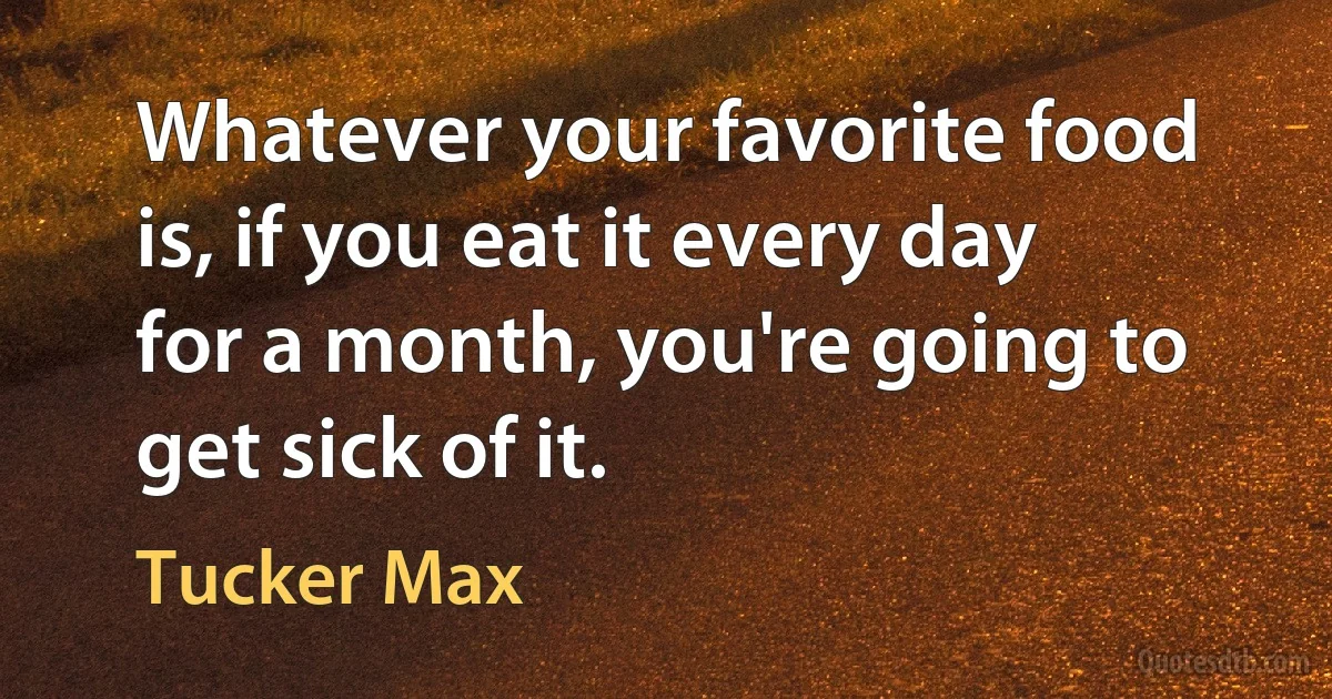 Whatever your favorite food is, if you eat it every day for a month, you're going to get sick of it. (Tucker Max)