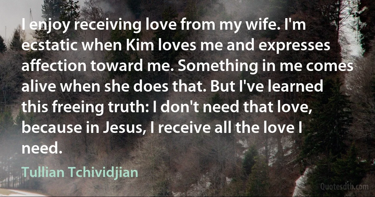 I enjoy receiving love from my wife. I'm ecstatic when Kim loves me and expresses affection toward me. Something in me comes alive when she does that. But I've learned this freeing truth: I don't need that love, because in Jesus, I receive all the love I need. (Tullian Tchividjian)