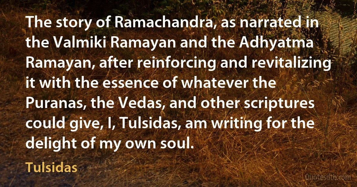 The story of Ramachandra, as narrated in the Valmiki Ramayan and the Adhyatma Ramayan, after reinforcing and revitalizing it with the essence of whatever the Puranas, the Vedas, and other scriptures could give, I, Tulsidas, am writing for the delight of my own soul. (Tulsidas)