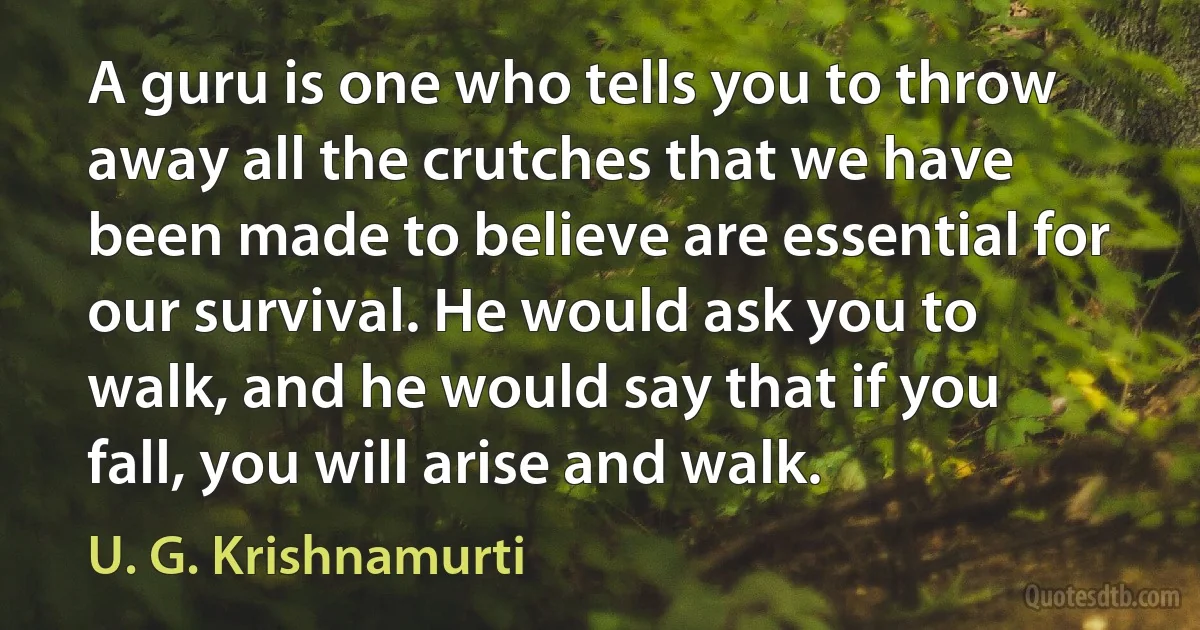 A guru is one who tells you to throw away all the crutches that we have been made to believe are essential for our survival. He would ask you to walk, and he would say that if you fall, you will arise and walk. (U. G. Krishnamurti)