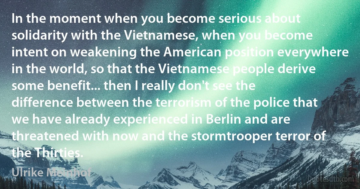 In the moment when you become serious about solidarity with the Vietnamese, when you become intent on weakening the American position everywhere in the world, so that the Vietnamese people derive some benefit... then I really don't see the difference between the terrorism of the police that we have already experienced in Berlin and are threatened with now and the stormtrooper terror of the Thirties. (Ulrike Meinhof)