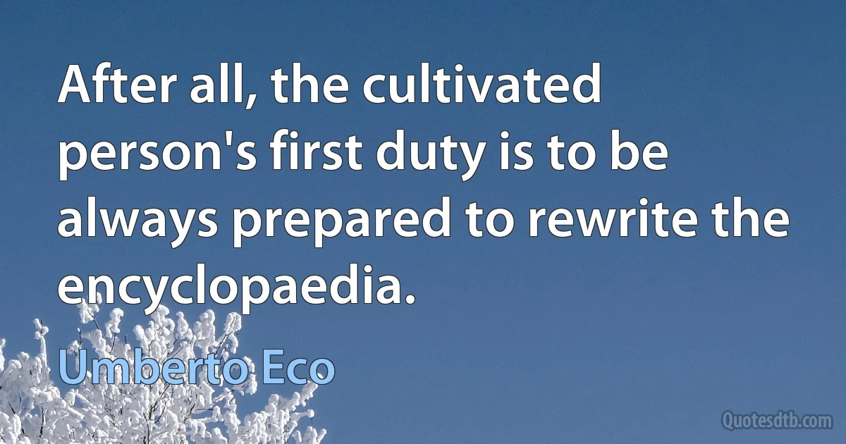 After all, the cultivated person's first duty is to be always prepared to rewrite the encyclopaedia. (Umberto Eco)