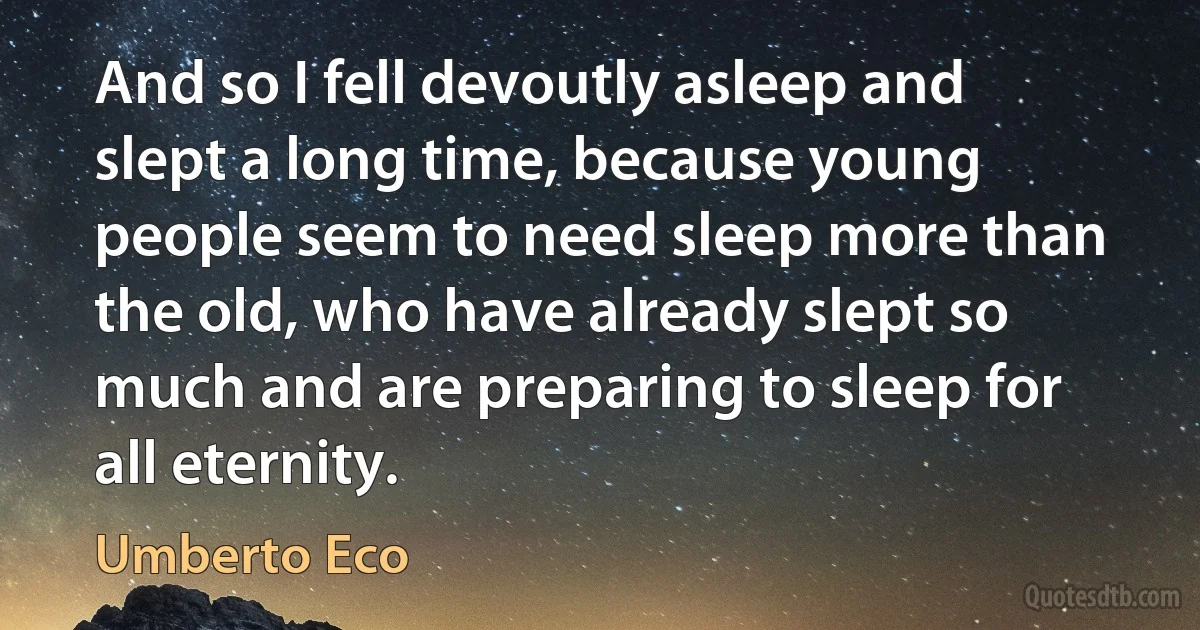 And so I fell devoutly asleep and slept a long time, because young people seem to need sleep more than the old, who have already slept so much and are preparing to sleep for all eternity. (Umberto Eco)