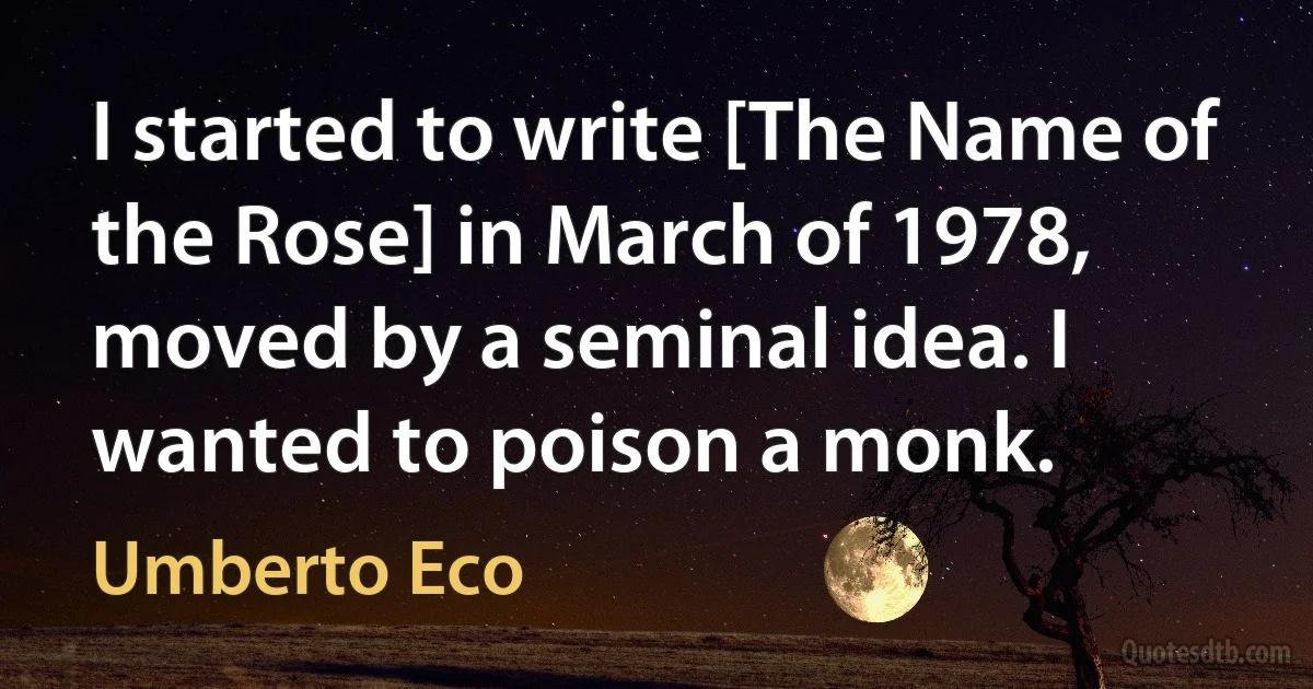 I started to write [The Name of the Rose] in March of 1978, moved by a seminal idea. I wanted to poison a monk. (Umberto Eco)