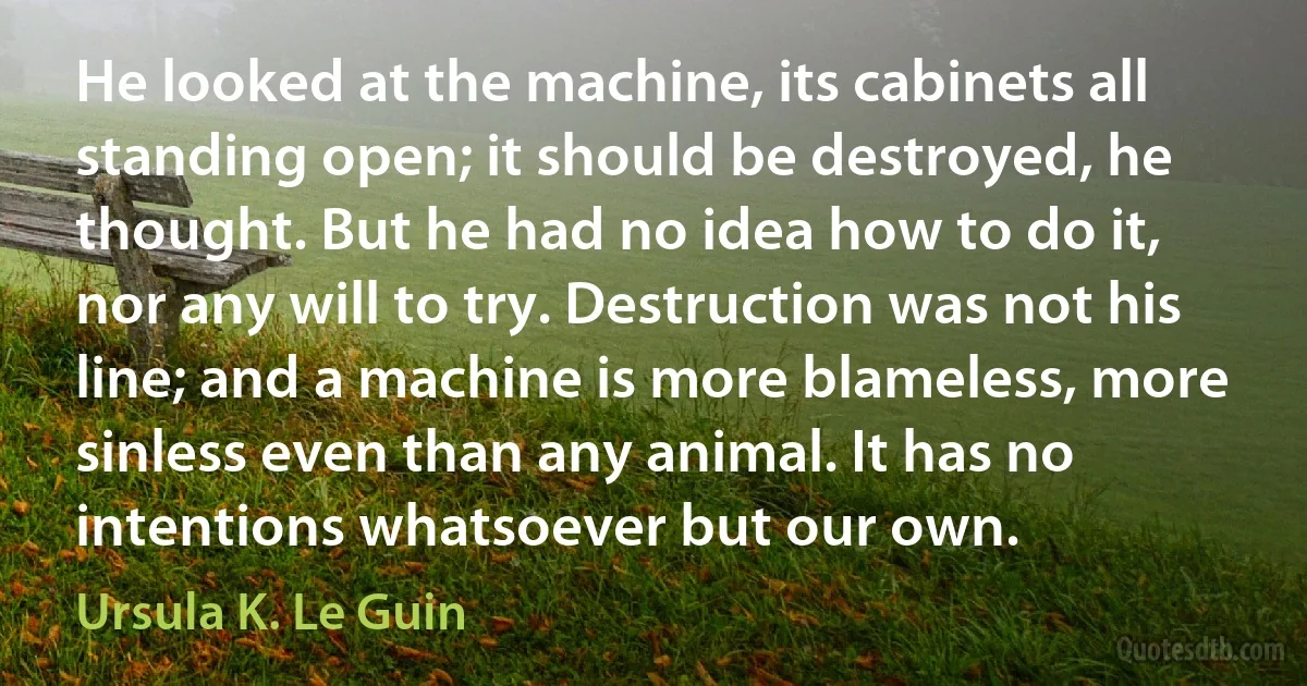 He looked at the machine, its cabinets all standing open; it should be destroyed, he thought. But he had no idea how to do it, nor any will to try. Destruction was not his line; and a machine is more blameless, more sinless even than any animal. It has no intentions whatsoever but our own. (Ursula K. Le Guin)