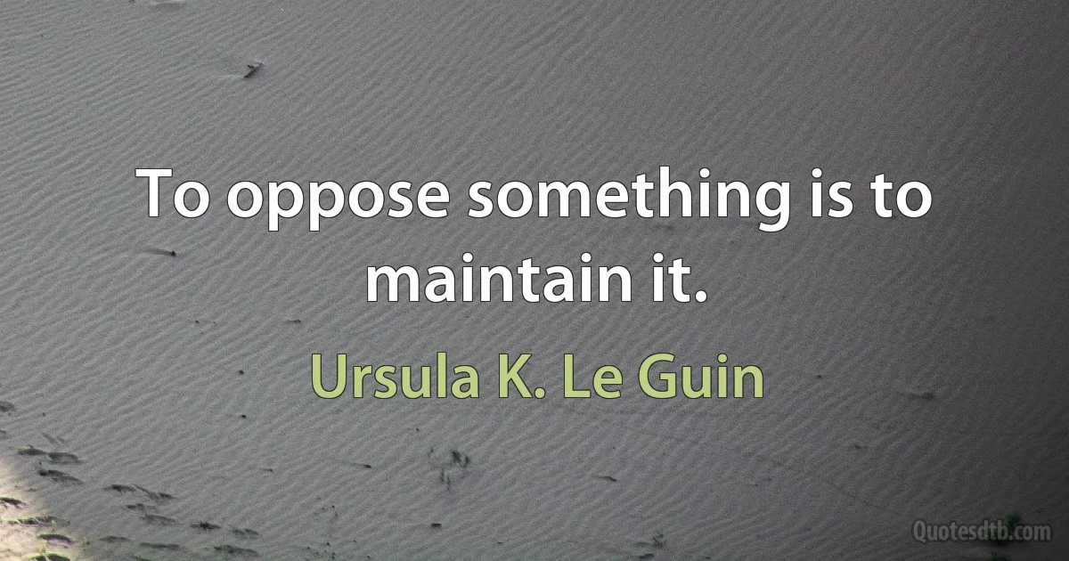 To oppose something is to maintain it. (Ursula K. Le Guin)