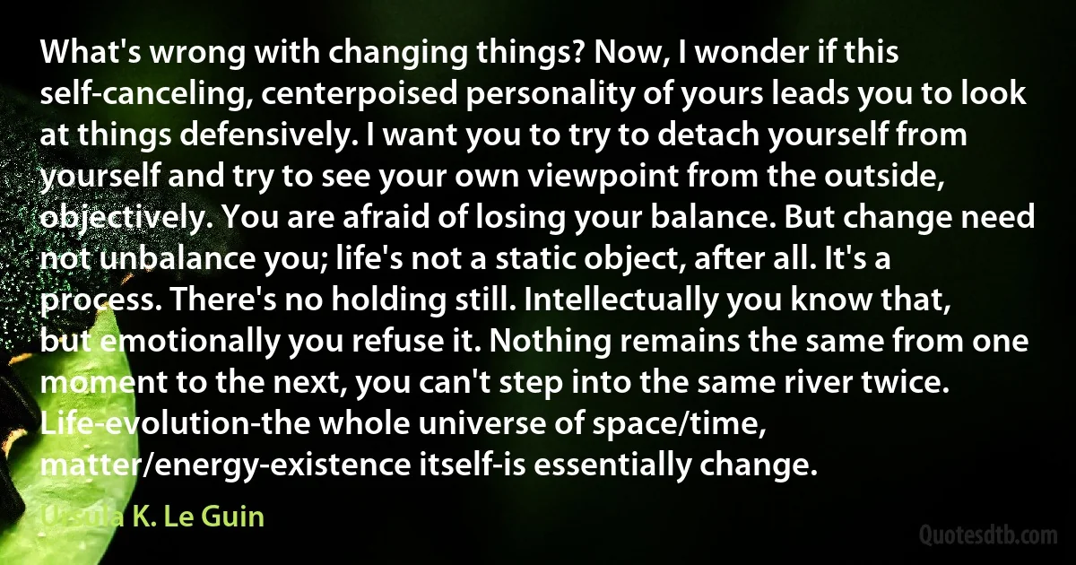 What's wrong with changing things? Now, I wonder if this self-canceling, centerpoised personality of yours leads you to look at things defensively. I want you to try to detach yourself from yourself and try to see your own viewpoint from the outside, objectively. You are afraid of losing your balance. But change need not unbalance you; life's not a static object, after all. It's a process. There's no holding still. Intellectually you know that, but emotionally you refuse it. Nothing remains the same from one moment to the next, you can't step into the same river twice. Life-evolution-the whole universe of space/time, matter/energy-existence itself-is essentially change. (Ursula K. Le Guin)