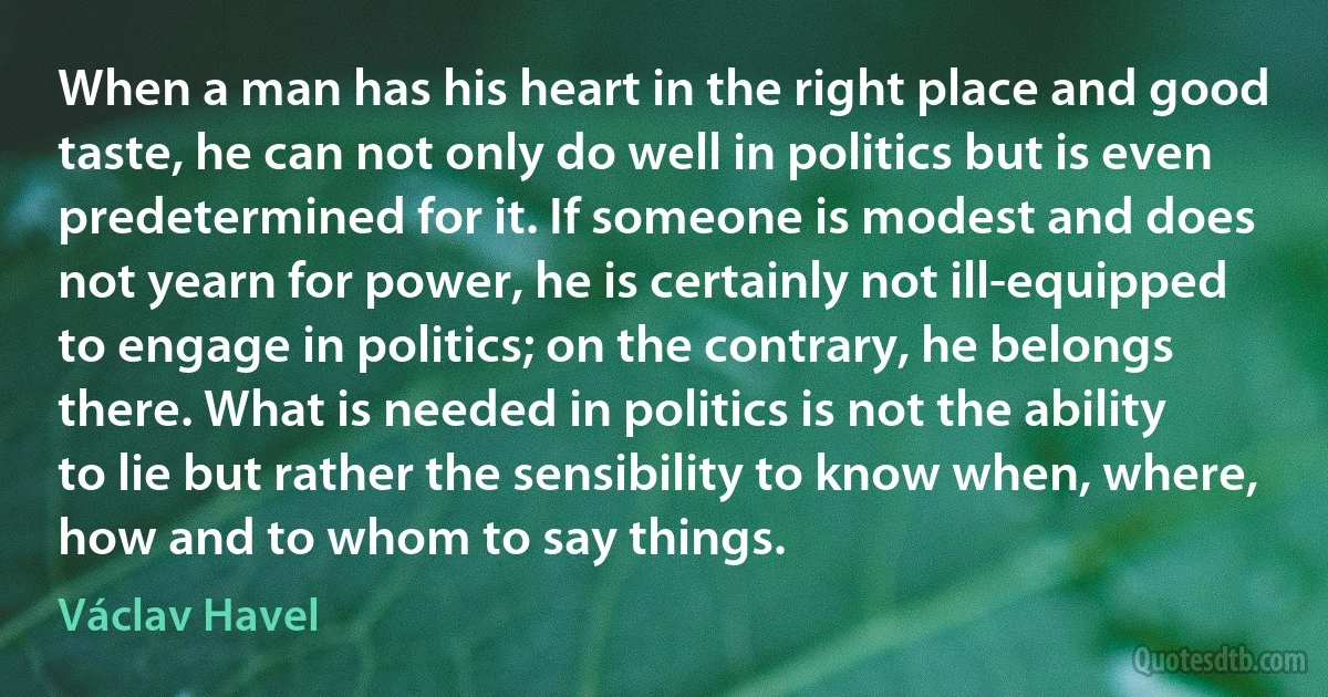 When a man has his heart in the right place and good taste, he can not only do well in politics but is even predetermined for it. If someone is modest and does not yearn for power, he is certainly not ill-equipped to engage in politics; on the contrary, he belongs there. What is needed in politics is not the ability to lie but rather the sensibility to know when, where, how and to whom to say things. (Václav Havel)