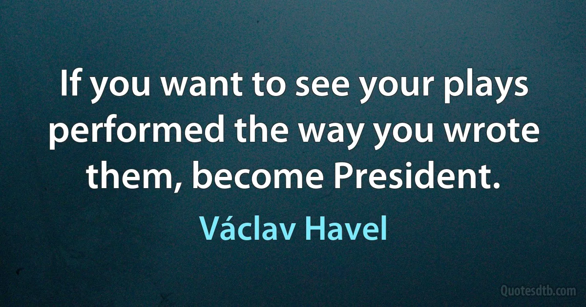 If you want to see your plays performed the way you wrote them, become President. (Václav Havel)