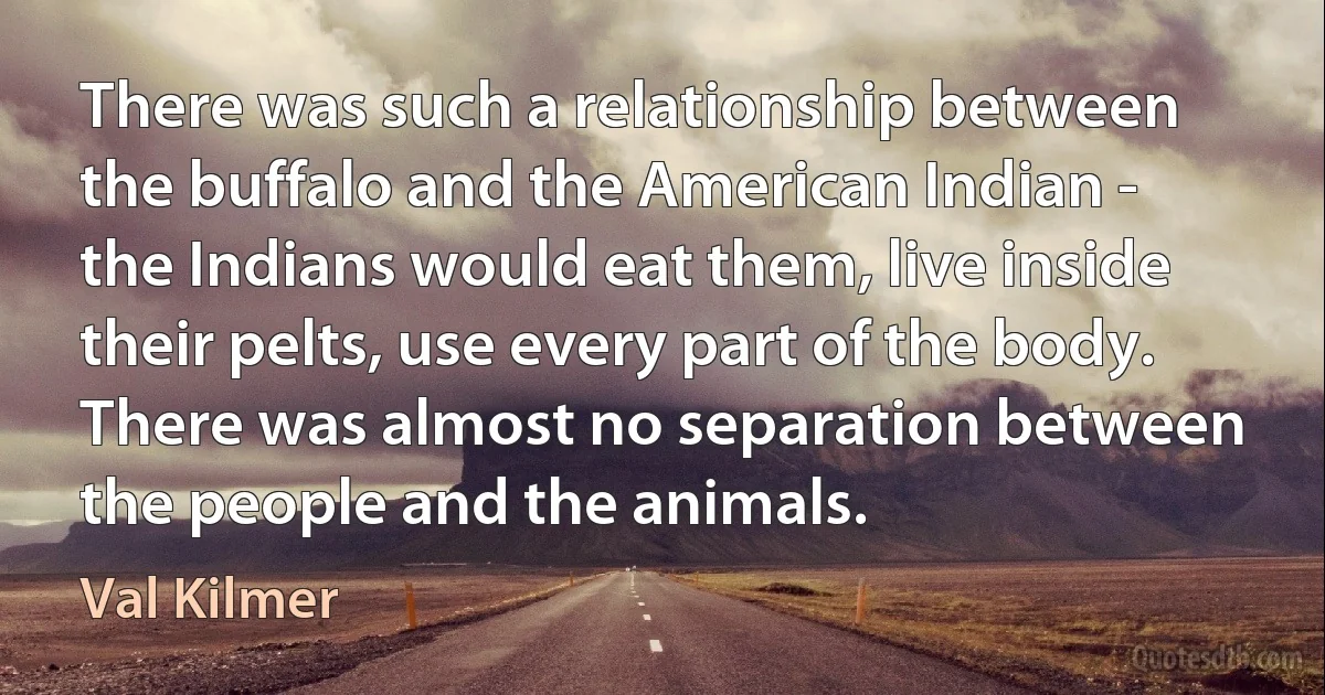 There was such a relationship between the buffalo and the American Indian - the Indians would eat them, live inside their pelts, use every part of the body. There was almost no separation between the people and the animals. (Val Kilmer)