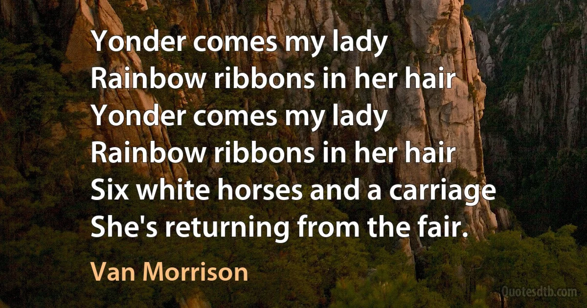 Yonder comes my lady
Rainbow ribbons in her hair
Yonder comes my lady
Rainbow ribbons in her hair
Six white horses and a carriage
She's returning from the fair. (Van Morrison)