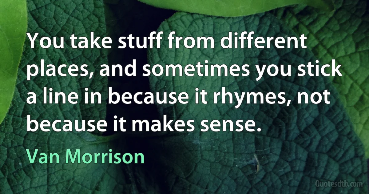 You take stuff from different places, and sometimes you stick a line in because it rhymes, not because it makes sense. (Van Morrison)